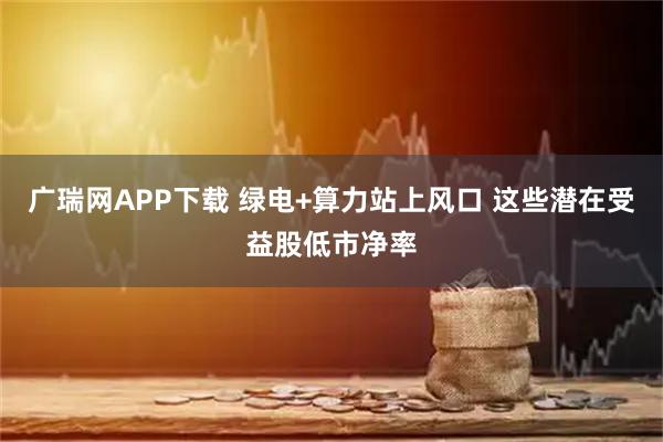 广瑞网APP下载 绿电+算力站上风口 这些潜在受益股低市净率