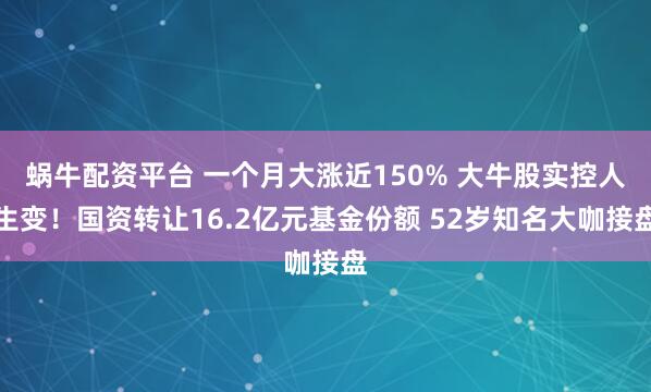 蜗牛配资平台 一个月大涨近150% 大牛股实控人生变！国资转让16.2亿元基金份额 52岁知名大咖接盘