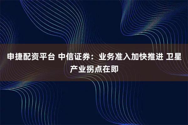 申捷配资平台 中信证券：业务准入加快推进 卫星产业拐点在即