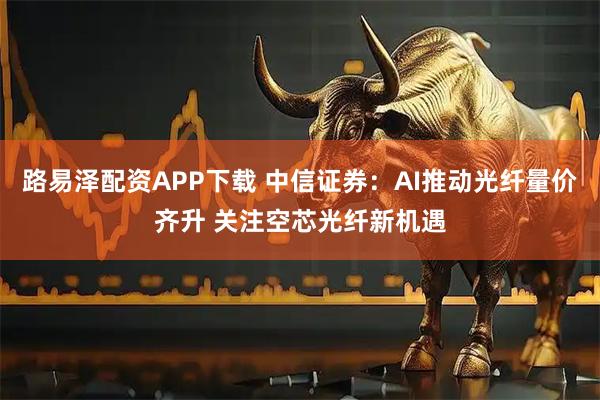 路易泽配资APP下载 中信证券：AI推动光纤量价齐升 关注空芯光纤新机遇