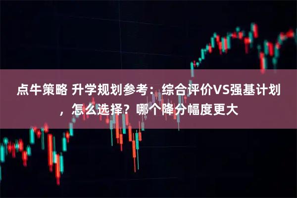 点牛策略 升学规划参考：综合评价VS强基计划，怎么选择？哪个降分幅度更大