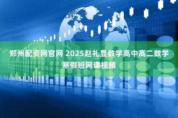 郑州配资网官网 2025赵礼显数学高中高二数学寒假班网课视频