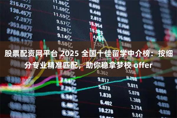 股票配资网平台 2025 全国十佳留学中介榜：按细分专业精准匹配，助你稳拿梦校 offer