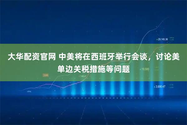 大华配资官网 中美将在西班牙举行会谈，讨论美单边关税措施等问题