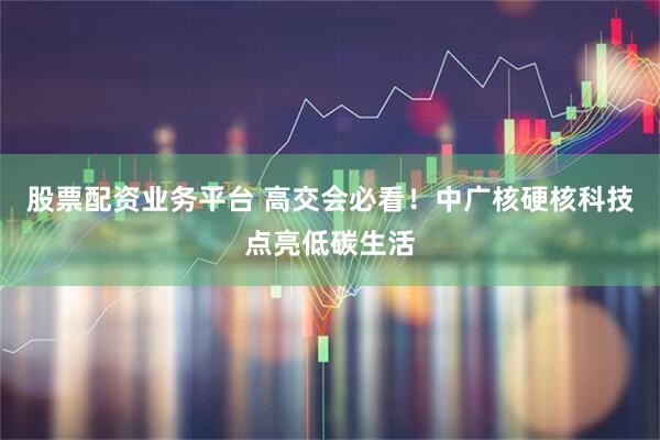 股票配资业务平台 高交会必看！中广核硬核科技点亮低碳生活