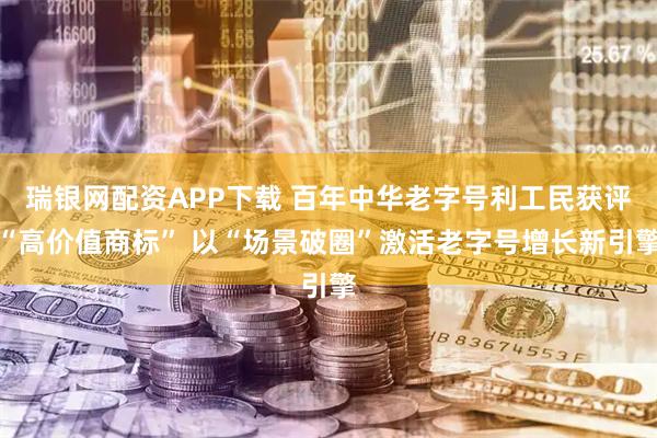 瑞银网配资APP下载 百年中华老字号利工民获评“高价值商标” 以“场景破圈”激活老字号增长新引擎