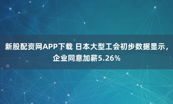 新股配资网APP下载 日本大型工会初步数据显示,企业同意加薪5.26%