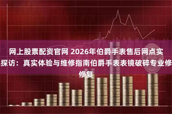 网上股票配资官网 2026年伯爵手表售后网点实地探访：真实体验与维修指南伯爵手表表镜破碎专业修复